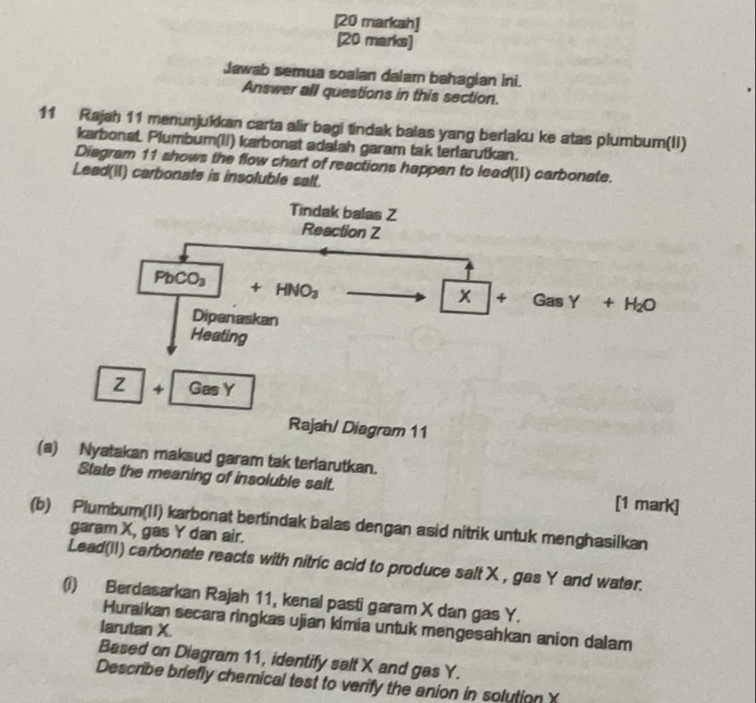 [20 markah] 
[20 marks] 
Jawab semua soalan dalam bahagian ini. 
Answer all questions in this section. 
11 Rajah 11 menunjukkan carta alir bagi tindak balas yang berlaku ke atas plumbum(II) 
karbonat. Plumbum(II) karbonat adalah garam tak terlarutkan. 
Diegram 11 shows the flow chart of reactions happen to lead(I) carbonate. 
Lead(II) carbonate is insoluble salt. 
Tindak balas Z
Reaction Z
PbCO_3
x +
+HNO_3 Gas Y + H₂O
Dipanaskan 
Heating
Z 4 GasY
Rajah/ Diagram 11 
(a) Nyatakan maksud garam tak terlarutkan. 
State the meaning of insoluble sait. [1 mark] 
(b) Plumbum(II) karbonat bertindak balas dengan asid nitrik untuk menghasilkan 
garam X, gas Y dan air. 
Lead(II) carbonate reacts with nitric acid to produce salt X , gas Y and water. 
(i) Berdasarkan Rajah 11, kenal pasti garam X dan gas Y. 
Huraikan secara ringkas ujian kimia untuk mengesahkan anion dalam 
larutan X. 
Based on Diagram 11, identify salt X and gas Y. 
Describe briefly chemical test to verify the anion in solution X