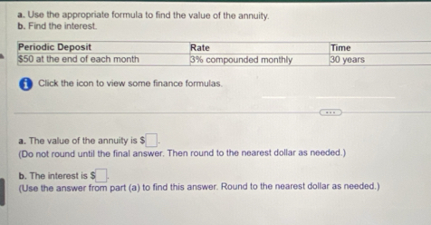 Use the appropriate formula to find the value of the annuity. 
b. Find the interest. 
Click the icon to view some finance formulas. 
a. The value of the annuity is $□
(Do not round until the final answer. Then round to the nearest dollar as needed.) 
b. The interest is $□. 
(Use the answer from part (a) to find this answer. Round to the nearest dollar as needed.)