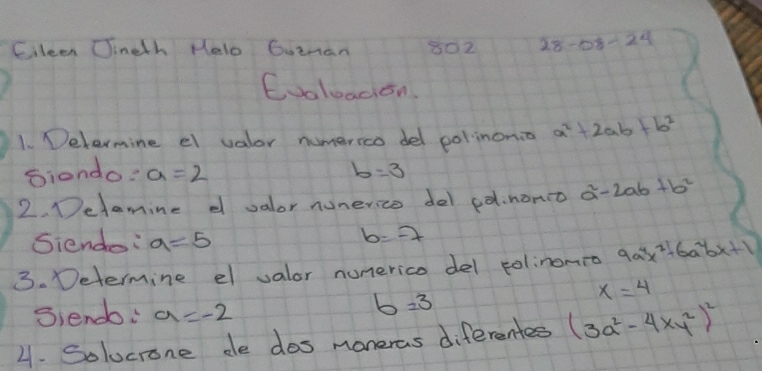 Cileen Cineth Helo Goinan 802 28-68-24
Cooloaion 
1. Delermine el valor numerico del polinonio a^2+2ab+b^2
Siondo: a=2 b=3
2. Detamine d valor nunerico del ed.nono a^2-2ab+b^2
Siendo: a=5
b=-7
3. Determine el valor numerico del polinonro 9a^4x^2-6a^2bx+1
x=4
Siendo: a=-2
b=3
4. Solucrone de dos maneras diferentes (3a^2-4xy^2)^2