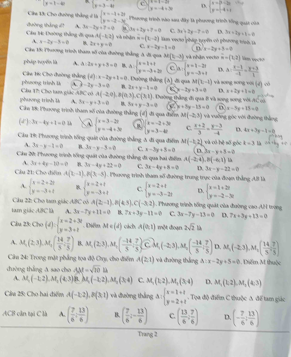 |y|=1-4t B. beginarrayl y=3-4tendarray. C beginarrayl x=1-2t y=-4+3tendarray. D. beginarrayl x=|3-2| y=-4+tendarray. the
Câu 13: Cho đường thẳng đ là beginarrayl x=-1+2t y=-2-3tendarray. Phương trình nào sau đãy là phương trình tổng quát của
đường thắng đ? A. 3x-2y+7=0 B 3x+2y+7=0 C. 3x+2y-7=0 D. 3x+2y+1=0
Câu 14: Đường thẳng đi qua A(-1,2) và nhận vector N=(b,-2) làm vecto pháp tuyến có phương trình là
A. x-2y-3=0 B. 2x+y=0 C x-2y-1=0 D. x-2y+5=0
Câu 15: Phương trình tham số của đường thẳng Δ đi qua M(1,-3) và nhận vecto overline n=(1,2) làm vecto
pháp tuyến là A. 4:2x+y+3=0 B. Delta :beginarrayl x=1+t y=-3+2tendarray. C A:beginarrayl x=1-2t y=-3+tendarray. D. △ : (x-1)/-1 = (y+3)/1 
Câu 16: Cho đường thẳng (6 4) |x-2y+1=0 Dường thẳng (A ) đi qua M(1,-1) và song song với (đ) có
phương trình là A. a -2y-3=0 B. 2x+y-1=0 6y+3=0 D. x+2y+1=0
Câu 17: Cho tam giác ABC có A(-2,0),B(0,3),C(3,1). Dường thẳng đi qua B và song song với AC có
phương trình là A. 3x-y+3=0 B. 3x+y-3=0 2 x+5y-15=0 D x-5y+15=0
Câu 18: Phương trình tham số của đường thẳng (d) đi qua điểm M(-2,3) và vuỡng góc với đường thẳng
(d):3x-4y+1=0N A beginarrayl x=3-2t y=-4+3tendarray. B beginarrayl x=-2+3t y=3-4tendarray. C.  (x+2)/3 = (y-3)/-4  D. 4x+3y-1=0
Câu 19: Phương trình tổng quát của đường thẳng Δ đi qua điểm M(-1,2) và có heso góc k=3 là
A. 3x-y-1=0 B. 3x-y-5=0 C. x-3y+5=0 D. 3x-y+5=0
Câu 20: Phương trình tổng quát của đường thẳng đi qua hai điểm A(-2,4),B(-6,1) là
A. 3x+4y-10=0 B. 3x-4y+22=0 C 3x-4y+8=0 D. 3x-y-22=0
Câu 21: Cho điểm A(1;-1),B(3;-5) 1 . Phương trình tham số đường trung trực của đoạn thẳng AB là
A, beginarrayl x=2+2b y=-3+bendarray. B. beginarrayl x=2+t y=-3+tendarray. C. beginarrayl x=2+t y=-3-2tendarray. D. beginarrayl x=1+2t y=-2-3tendarray.
Câu 22: Cho tam giác ABC có A(2;-1),B(4;5),C(-3;2) Phương trình tổng quát của đường cao AH trong
tam giác ABC là A. 3x-7y+11=0 B. 7x+3y-11=0 C. 3x-7y-13=0 D. 7x+3y+13=0
Câu 23 Cho(d):beginarrayl x=2/ 3t y=3+tendarray.. Điểm M∈ (d) cách A(0,1) một đoạn 2sqrt(2)la
A、 M_1(2,3),M_2( 14/5 , 7/5 ) B. M_1(2,3),M_2( (-14)/5 ; 7/5 )vector CM_1(-2;3),M_2( (-14)/5 ; 7/5 ) D. M_1(-2,3),M_2( (14,7)/5 )
Câu 24: Trong mặt phẳng tọa độ Oxy, cho điểm A(2;1) và đường thẳng △ :x-2y+5=0 Điểm M thuộc
đường thắng A sao cho AM=sqrt(10) là
A. M(-1,2),M_2(4,3) B. M_1(-1;2),M_2(3;4) C. M_1(1;2),M_2(3;4) D. M_1(1;2),M_2(4;3)
Câu 25: Cho hai điểm A(-1;2),B(3;1) và đường thắng A: beginarrayl x=1+t y=2+tendarray. Tọa độ điểm C thuộc Δ để tam giác
ACB cân tại C là A. ( 7/6 , 13/6 ) B. ( 7/6 ;- 13/6 ) C ( 13/6 , 7/6 ) D. (- 7/6 ; 13/6 )
Trang 2