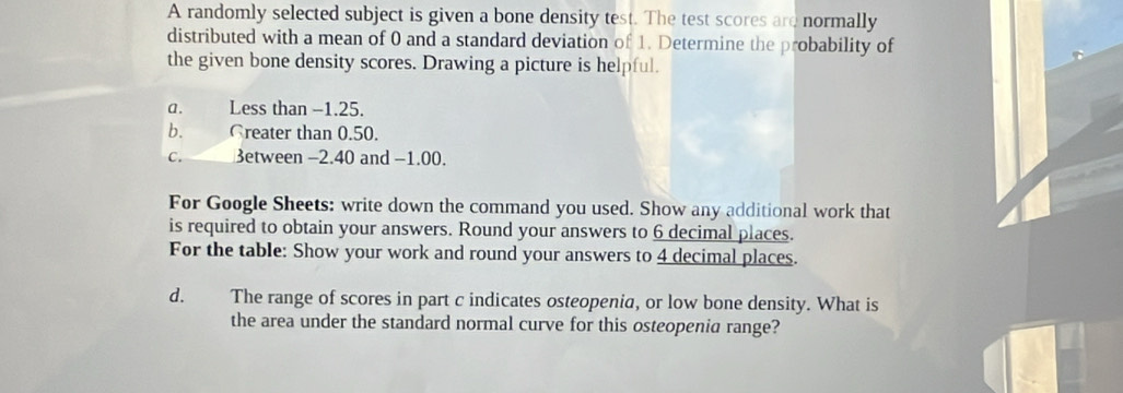 A randomly selected subject is given a bone density test. The test scores are normally
distributed with a mean of 0 and a standard deviation of 1. Determine the probability of
the given bone density scores. Drawing a picture is helpful.
a. Less than −1.25.
b. Creater than 0.50.
C. 3etween −2.40 and −1.00.
For Google Sheets: write down the command you used. Show any additional work that
is required to obtain your answers. Round your answers to 6 decimal places.
For the table: Show your work and round your answers to 4 decimal places.
d. The range of scores in part c indicates osteopenia, or low bone density. What is
the area under the standard normal curve for this osteopenia range?