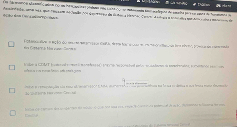 MENSAGENS CALENDÁRIO CADERNO videns
Os fármacos classificados como benzodiazepínicos são tidos como tratamento farmacológico de escolha para os casos de Transtoros de
Ansiedade, uma vez que causam sedação por depressão do Sistema Nervoso Central. Assinale a alternativa que demonstra o mecanismo de
ação dos Benzodiazepínicos.
Potencializa a ação do neurotransmissor GABA, desta forma ocorre um maior influxo de (ons cloreto, provocando a depressão
do Sisterna Nervoso Central.
lnibe a COMT (catecol-o-metil-transferase) enzima responsável pelo metabolismo da noradrenalina, aumentando assim seu
efeito no neurônio adrenérgico
lista de alternativas
(nibe a recaptação do neurotranismissor GABA, aumentando sua permanência na fenda sináptica o que leva a maior depressião
do Sisterna Nervoso Central
teibe os canais dependentes de sódio, o que por sua vez, impede o início do potencial de ação, deprimindo o Sistema Nervoso
Central
Cbl da de do Eistéra Mervosa Genfral