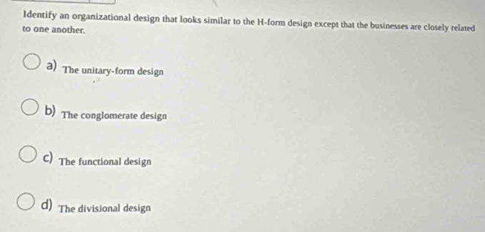 Identify an organizational design that looks similar to the H-form design except that the businesses are closely related
to one another.
a) The unitary-form design
b) The conglomerate design
C) The functional design
d) The divisional design