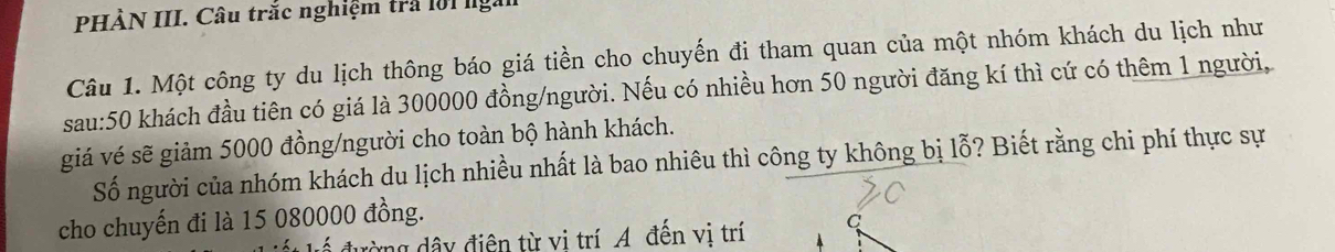 PHÀN III. Câu trắc nghiệm trả lời lgắ 
Câu 1. Một công ty du lịch thông báo giá tiền cho chuyến đi tham quan của một nhóm khách du lịch như 
sau: 50 khách đầu tiên có giá là 300000 đồng/người. Nếu có nhiều hơn 50 người đăng kí thì cứ có thêm 1 người, 
giá vé sẽ giảm 5000 đồng/người cho toàn bộ hành khách. 
Số người của nhóm khách du lịch nhiều nhất là bao nhiêu thì công ty không bị lỗ? Biết rằng chi phí thực sự 
cho chuyến đi là 15 080000 đồng. 
đường dây điện từ vi trí A đến vị trí C