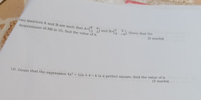 two matrices A and B are such that A=beginpmatrix K&4 3&2endpmatrix and B=beginpmatrix 1&2 3&-4endpmatrix. Given that the
determinant of AB is 10, find the va
(3 marks)
10. Given that the expression 4x^2-12x+4-k is a perfect square, find the value of k.
(3 marks)