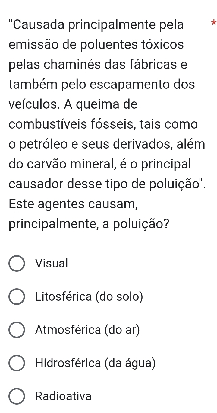 "Causada principalmente pela *
emissão de poluentes tóxicos
pelas chaminés das fábricas e
também pelo escapamento dos
veículos. A queima de
combustíveis fósseis, tais como
o petróleo e seus derivados, além
do carvão mineral, é o principal
causador desse tipo de poluição".
Este agentes causam,
principalmente, a poluição?
Visual
Litosférica (do solo)
Atmosférica (do ar)
Hidrosférica (da água)
Radioativa