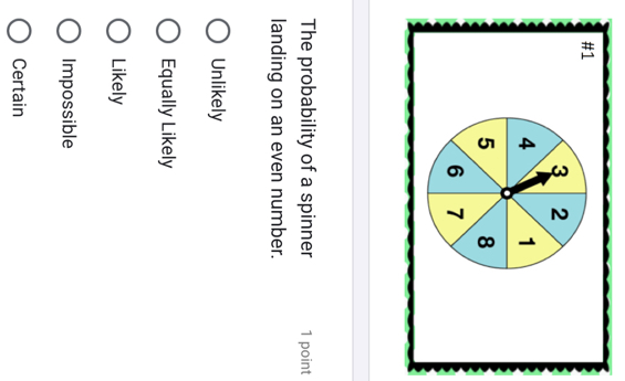 #1
The probability of a spinner 1 point
landing on an even number.
Unlikely
Equally Likely
Likely
Impossible
Certain