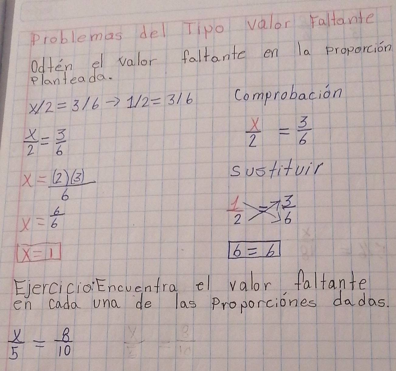 Problemas del Tipo valor Faltante 
Odten el valor faltante en la proporcion 
Planteada.
x/2=3/6 1/2=3/6 Comprobacion
 x/2 = 3/6 
 x/2 = 3/6 
x= (2)(3)/6 
sustifuir
x= 6/6 
 1/2 > 3/6 
boxed x=1
b=6
EercicioEncvenfral e valor faltante 
en cada una de las proporciones dadas
 x/5 = 8/10 