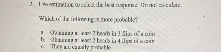 Use estimation to select the best response. Do not calculate.
Which of the following is more probable?
a. Obtaining at least 2 heads in 3 flips of a coin
b. Obtaining at least 2 heads in 4 flips of a coin
c. They are equally probable