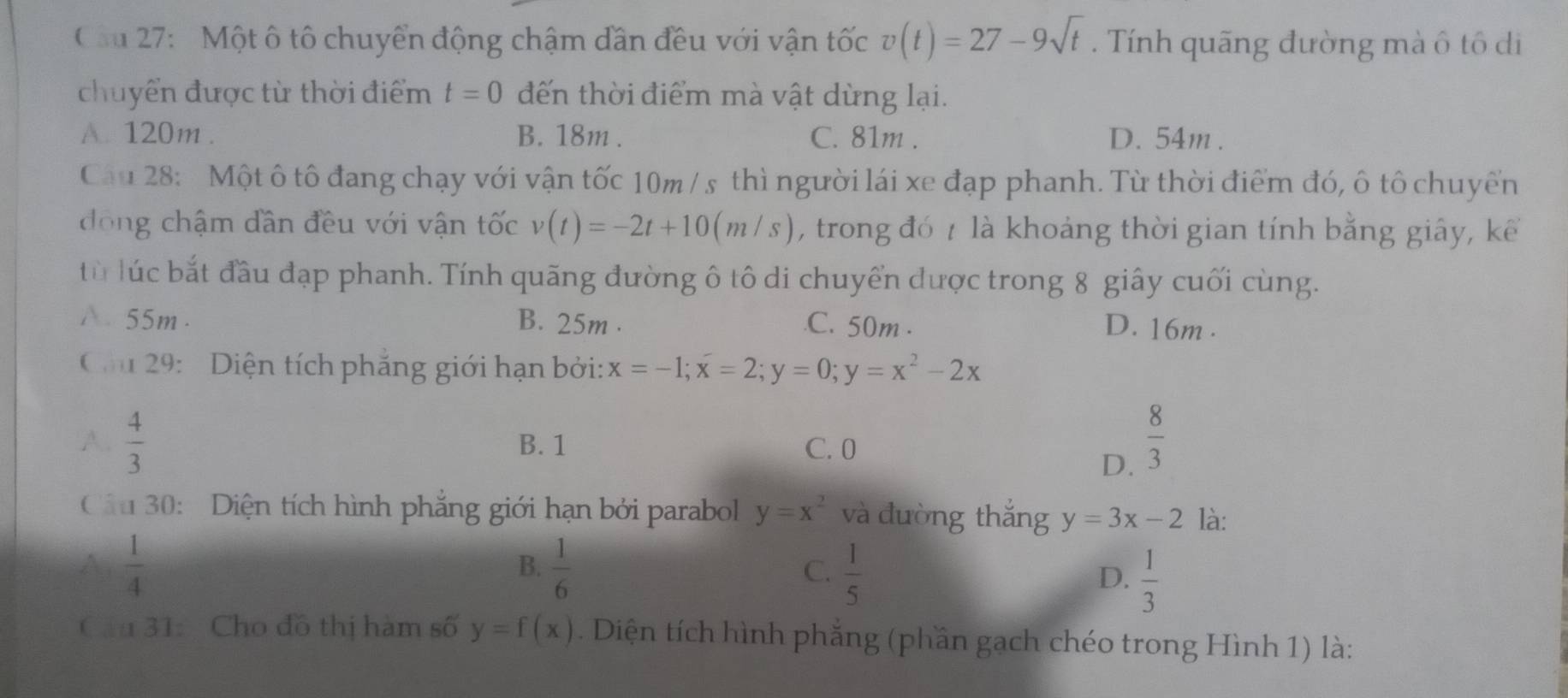 Cầu 27: Một ô tô chuyển động chậm dần đều với vận tốc v(t)=27-9sqrt(t). Tính quãng đường mà ô tô di
chuyển được từ thời điểm t=0 đến thời điểm mà vật dừng lại.
A. 120m. B. 18m. C. 81m. D. 54m.
Câu 28: Một ô tô đang chạy với vận tốc 10m / s thì người lái xe đạp phanh. Từ thời điểm đó, ô tô chuyển
động chậm dần đều với vận tốc v(t)=-2t+10(m/s) , trong đó t là khoảng thời gian tính bằng giây, kể
từ lúc bắt đầu đạp phanh. Tính quãng đường ô tô di chuyển được trong 8 giây cuối cùng.
A 55m. B. 25m..C. 50m. D. 16m.
Cầu 29: Diện tích phăng giới hạn bởi: x=-1; x=2; y=0; y=x^2-2x
A.  4/3  B. 1 C. 0
D.  8/3 
Câu 30: Diện tích hình phẳng giới hạn bởi parabol y=x^2 và đường thắng y=3x-2 là:
A  1/4 
B.  1/6   1/5   1/3 
C.
D.
Cầu 31: Cho đồ thị hàm số y=f(x). Diện tích hình phẳng (phần gạch chéo trong Hình 1) là: