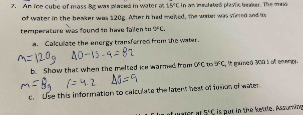 An ice cube of mass 8g was placed in water at 15°C in an insulated plastic beaker. The mass 
of water in the beaker was 120g. After it had melted, the water was stirred and its 
temperature was found to have fallen to 9°C. 
a. Calculate the energy transferred from the water. 
b. Show that when the melted ice warmed from 0°C to 9°C , it gained 300 J of energy. 
c. Use this information to calculate the latent heat of fusion of water.
5°C is put in the kettle. Assuming