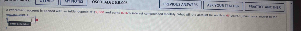 MY NOTES OSCOLALG2 6.R.005. PREVIOUS ANSWERS ASK YOUR TEACHER PRACTICE ANOTHER 
A retirement account is opened with an initial deposit of $9,500 and earns 8.16% interest compounded monthly. What will the account be worth in 45 years? (Round your answer to the 
nearest.cent.)..... 
s 
Enter a numbe