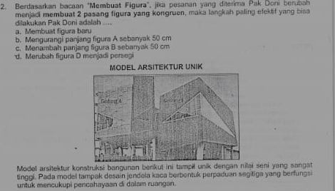 Berdasarkan bacaan "Membuat Figura', jika pesanan yang diterima Pak Doni berubah
menjadi membuat 2 pasang figura yang kongruen, maka langkah paling efektif yang bisa
dilakukan Pak Doni adalah ....
a. Membuat figura baru
b. Mengurangi panjang figura A sebanyak 50 cm
c. Menambah panjang figura B sebanyak 50 cm
d. Merubah figura D menjadi persegi
Model arsitektur konstruksi bangunan berikut ini tampił unik dengan nilai seni yang sangat
tinggi. Pada model tampak desain jendela kaca berbentuk perpaduan segitiga yang berfungsi
untuk mencukupi pencahayaan di dalam ruangan.