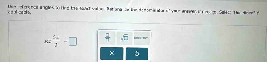 Use reference angles to find the exact value. Rationalize the denominator of your answer, if needed. Select "Undefined" if
applicable.
sec  5π /3 =□  □ /□   sqrt(□ ) Undefined
×