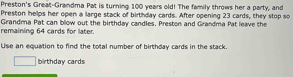 Preston's Great-Grandma Pat is turning 100 years old! The family throws her a party, and 
Preston helps her open a large stack of birthday cards. After opening 23 cards, they stop so 
Grandma Pat can blow out the birthday candles. Preston and Grandma Pat leave the 
remaining 64 cards for later. 
Use an equation to find the total number of birthday cards in the stack.
□ birthday cards