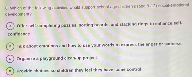 Which of the following activities would support school-age children's (age 9-12) social-emotional
development?
A ) Offer self-completing puzzles, sorting boards, and stacking rings to enhance self-
confidence
в ) Talk about emotions and how to use your words to express the anger or sadness
c  Organize a playground clean-up project
b) Provide choices so children they feel they have some control