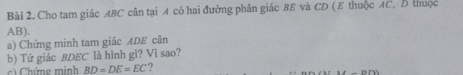 Cho tam giác ABC cân tại A có hai đường phân giác BE và CD (E thuộc AC, D thuộc
AB). 
a) Chứng minh tam giác ADE cân 
b) Tứ giác BDEC là hình gì? Vì sao? 
c) Chứng minh BD=DE=EC ?