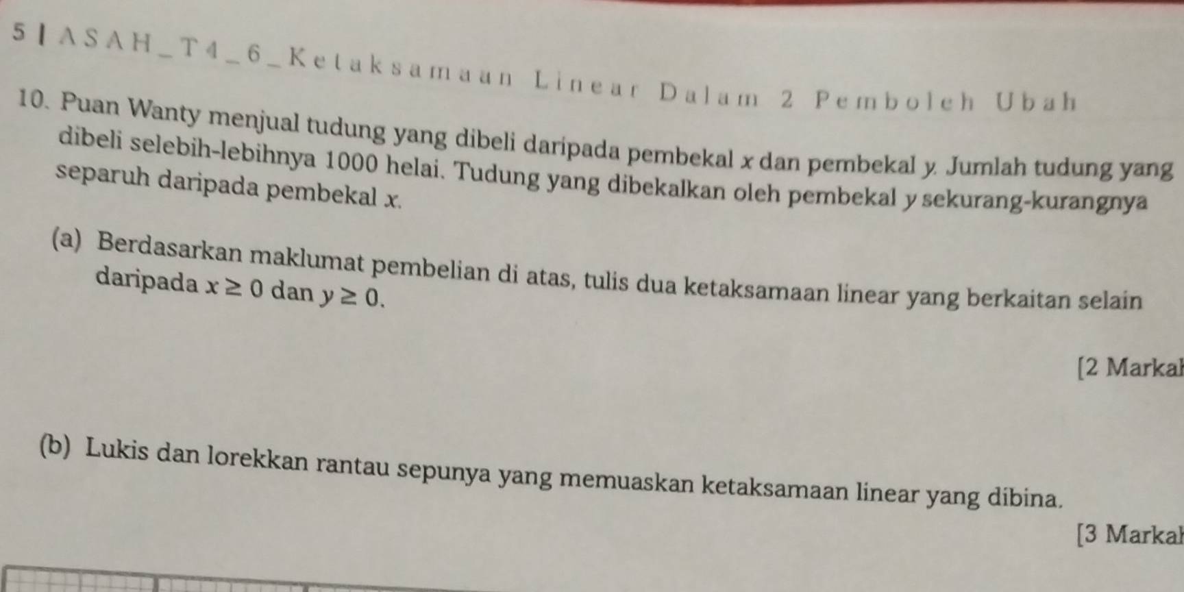 5]ASAH_T4_6_Ketaksamaan Linear Dalam 2 Pemboleh Ubah
10. Puan Wanty menjual tudung yang dibeli daripada pembekal x dan pembekal y Jumlah tudung yang 
dibeli selebih-lebihnya 1000 helai. Tudung yang dibekalkan oleh pembekal y sekurang-kurangnya 
separuh daripada pembekal x. 
(a) Berdasarkan maklumat pembelian di atas, tulis dua ketaksamaan linear yang berkaitan selain 
daripada x≥ 0 dan y≥ 0. 
[2 Markał 
(b) Lukis dan lorekkan rantau sepunya yang memuaskan ketaksamaan linear yang dibina. 
[3 Markal