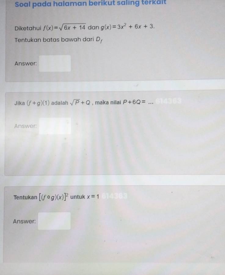 Soal pada halaman berikut saling terkait 
Diketahui f(x)=sqrt(6x+14) dan g(x)=3x^2+6x+3. 
Tentukan batas bawah dari C , 
Answer: 
Jika (f+g)(1) adalah sqrt(P)+Q , maka nilai P+6Q= _ 
Answer: 
Tentukan [(fcirc g)(x)]^2 untuk x=1
Answer: