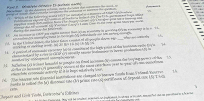 Multipie Choice (3 poirte sach)
Preatione   tn the hanmees ectinnn, wt tn the letee tut serpeaenta the want , ae
wing of woale , fout ceerenty cennates the retrent on mamenston eqetion . 11. 77 economy is in a 22
recassion (6) unempleyment is too high (A) idirhdula xes sen saring enough.
1 3. In the United ftates, the llsen force consist of all geogle doorre age _wso ue scinéy 13.
working or sedking work. (s) 21 (b) 18 (s) 16 (d) 14.
14. A peried of sconomic recovery (s) is considered the high paint of the baniness cycle (b) is .
chirasterized by a rise in ODP (c) usually eases businesses to lower production (d) is
marked by videspread uemployment.
15. Inflation (s) is least harndal to people on fuxed incomes (b) causes the buying power of the 15.
dollar to increase (5) generally securs at the same rate from year to year (d) can sometimes
stimadate sconomle aetivity if it is kept rebdively few .
16. The interest rate financial institutions are charged to borrow funds from Federal Reserve 16.
banks is called the (a) discount rate (b) prime rate (c) certificate of deposit rate (d) T-bill
Chapter and Unit Tests, Instructor's Edition
to fesered. May not be copled, scaneed, or duplicated, in whole or in part, except for use as permitted in a fisense