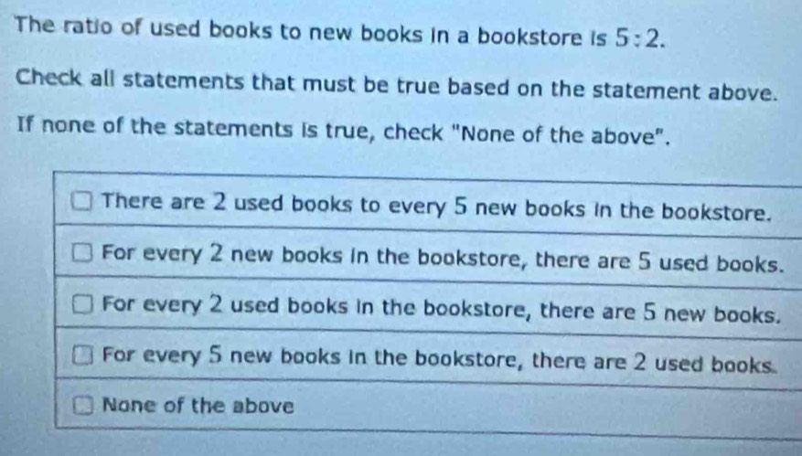 The ratio of used books to new books in a bookstore is 5:2. 
Check all statements that must be true based on the statement above.
If none of the statements is true, check "None of the above".
There are 2 used books to every 5 new books in the bookstore.
For every 2 new books in the bookstore, there are 5 used books.
For every 2 used books in the bookstore, there are 5 new books.
For every 5 new books in the bookstore, there are 2 used books.
None of the above