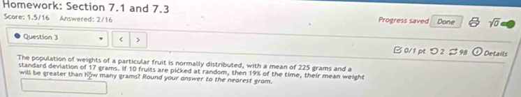 Homework: Section 7.1 and 7.3 Progress saved Done sqrt(0) 
Score: 1.5/16 Answered: 2/16 
Question 3 < > B 0/1 ptつ2 %98 Details 
The population of weights of a particular fruit is normally distributed, with a mean of 225 grams and a 
standard deviation of 17 grams. If 10 fruits are picked at random, then 19% of the time, their mean weight 
will be greater than how many grams? Round your onswer to the nearest gram.