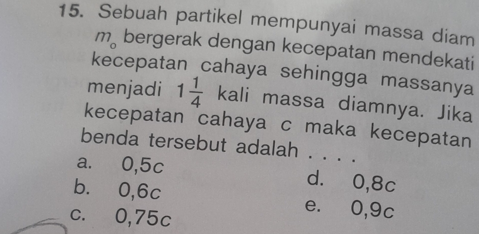 Sebuah partikel mempunyai massa diam
m_o bergerak dengan kecepatan mendekati
kecepatan cahaya sehingga massanya
menjadi 1 1/4  kali massa diamnya. Jika
kecepatan cahaya c maka kecepatan
benda tersebut adalah . . . .
a. 0,5c d. 0,8c
b. 0,6c e. 0,9c
c. 0,75c