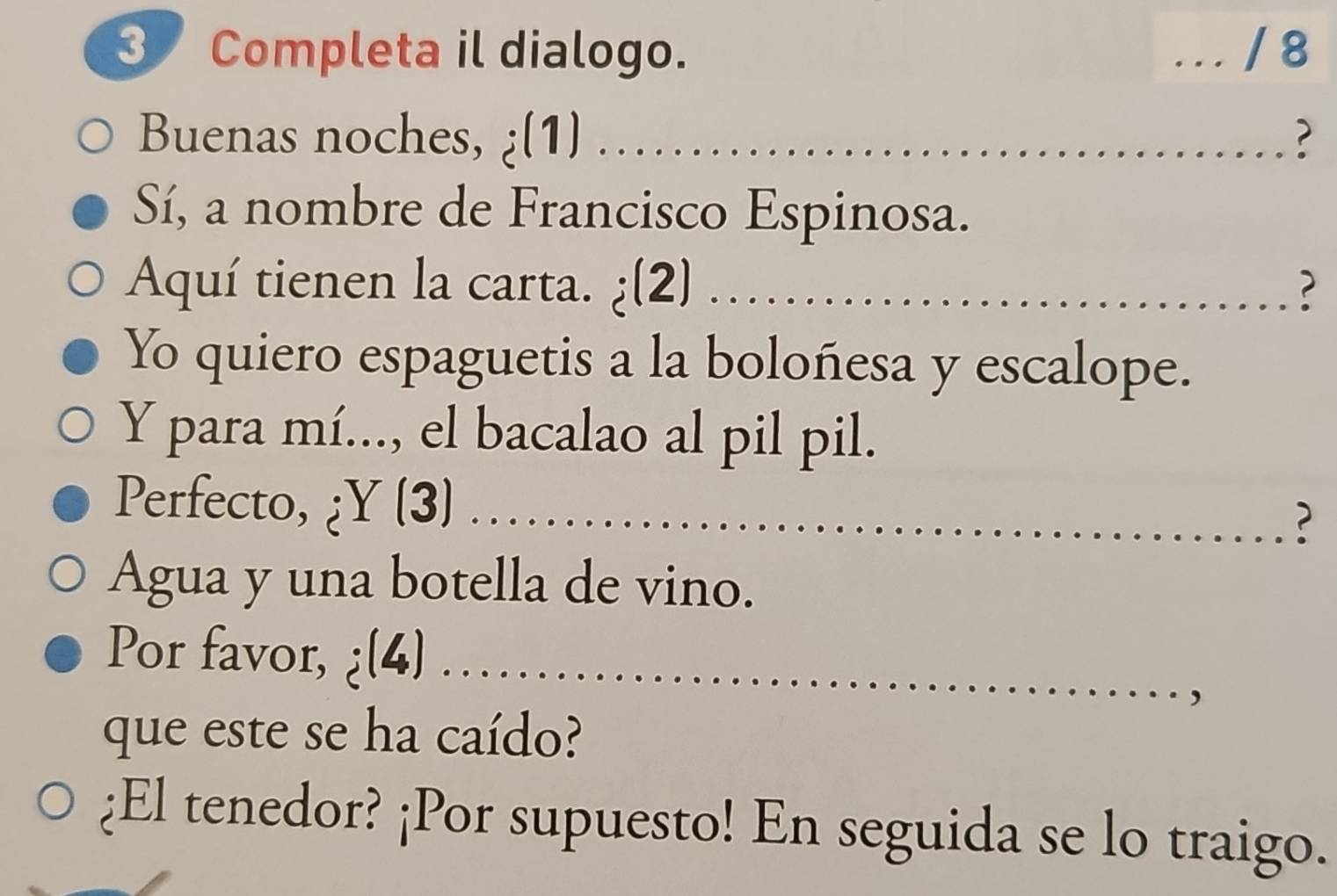 Completa il dialogo. . . . / 8 
Buenas noches, (1) __? 

Sí, a nombre de Francisco Espinosa. 
Aquí tienen la carta. ¿(2) ............. 
? 
Yo quiero espaguetis a la boloñesa y escalope. 
Y para mí..., el bacalao al pil pil. 
Perfecto, ¿Y (3)_ 
? 
Agua y una botella de vino. 
Por favor, ¿(4)_ 
que este se ha caído? 
¿El tenedor? ¡Por supuesto! En seguida se lo traigo.