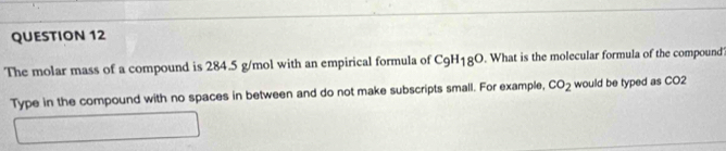 The molar mass of a compound is 284.5 g/mol with an empirical formula of C_9H_18O What is the molecular formula of the compound 
Type in the compound with no spaces in between and do not make subscripts small. For example, CO_2 would be typed as CO2