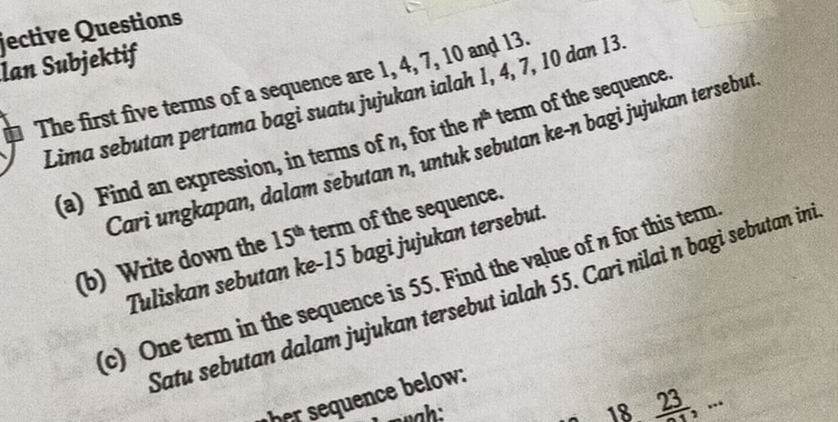 jective Questions 
Ian Subjektif 
The first five terms of a sequence are 1, 4, 7, 10 and 13. 
Lima sebutan pertama bagi suatu jujukan ialah 1, 4, 7, 10 dan 13
(a) Find an expression, in terms of n for the n^(th) term of the sequence. 
Cari ungkapan, dalam sebutan n, untuk sebutan ke-n bagi jujukan tersebut 
(b) Write down the 15^(th) term of the sequence. 
Tuliskan sebutan ke- 15 bagi jujukan tersebut 
(c) One term in the sequence is 55. Find the value of n for this term 
Satu sebutan dalam jujukan tersebut ialah 55. Cari nilaì n bagi sebutan ini 
her sequence below: 
18. frac 23