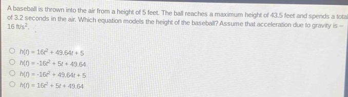 A baseball is thrown into the air from a height of 5 feet. The ball reaches a maximum height of 43.5 feet and spends a tota
of 3.2 seconds in the air. Which equation models the height of the baseball? Assume that acceleration due to gravity is -
16ft/s^2.
h(t)=16t^2+49.64t+5
h(t)=-16t^2+5t+49.64
h(t)=-16t^2+49.64t+5
h(t)=16t^2+5t+49.64