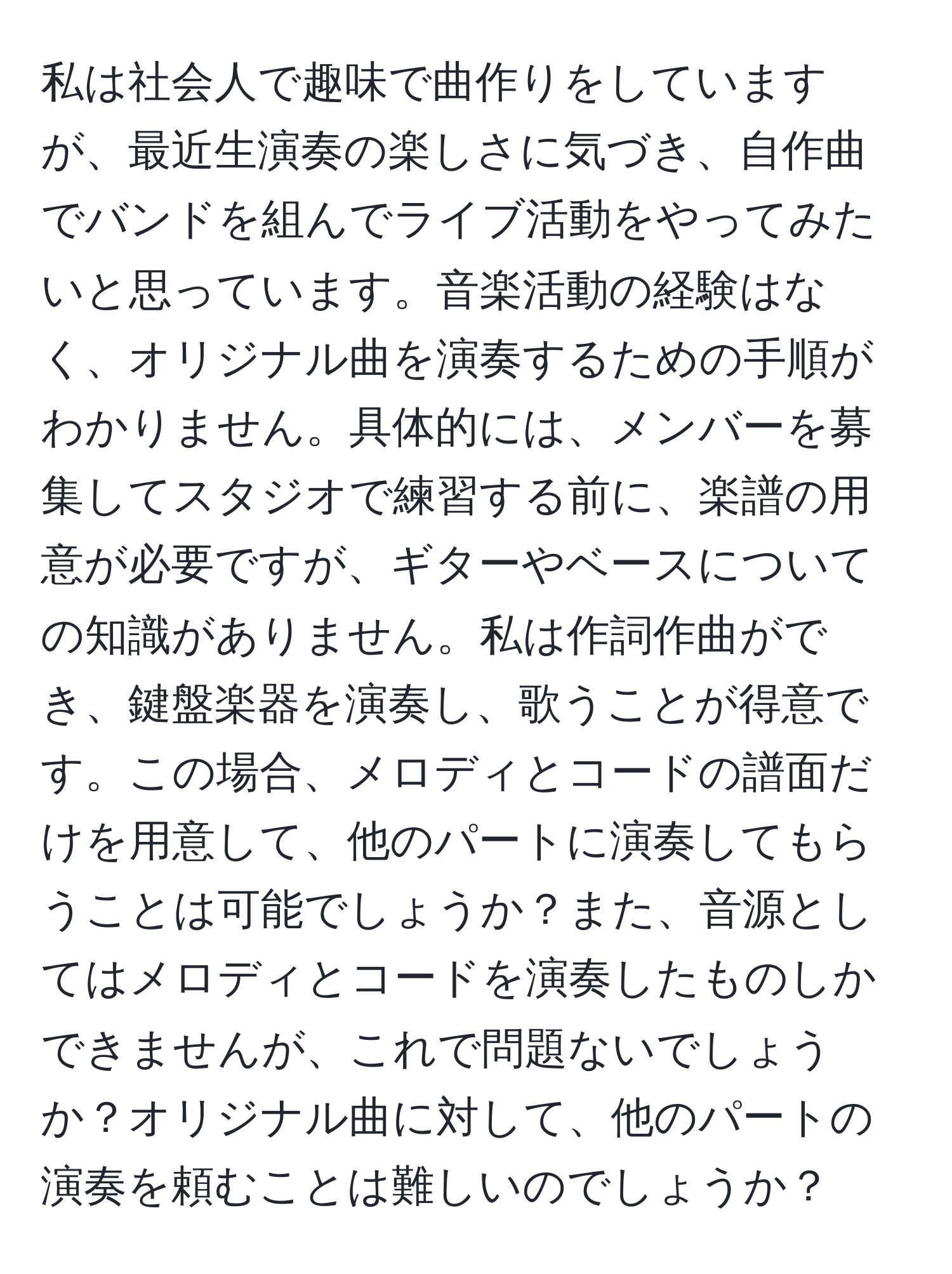 私は社会人で趣味で曲作りをしていますが、最近生演奏の楽しさに気づき、自作曲でバンドを組んでライブ活動をやってみたいと思っています。音楽活動の経験はなく、オリジナル曲を演奏するための手順がわかりません。具体的には、メンバーを募集してスタジオで練習する前に、楽譜の用意が必要ですが、ギターやベースについての知識がありません。私は作詞作曲ができ、鍵盤楽器を演奏し、歌うことが得意です。この場合、メロディとコードの譜面だけを用意して、他のパートに演奏してもらうことは可能でしょうか？また、音源としてはメロディとコードを演奏したものしかできませんが、これで問題ないでしょうか？オリジナル曲に対して、他のパートの演奏を頼むことは難しいのでしょうか？