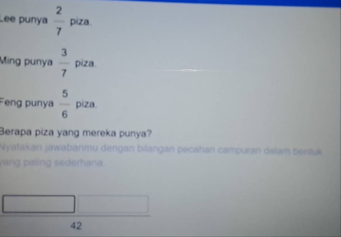 Lee punya  2/7  piza. 
Ming punya  3/7  piza. 
Feng punya  5/6  piza. 
Berapa piza yang mereka punya? 
Nyatakan jawabanmu dengan bilangan pecahan campuran dalam bentuk 
yang paling sederhana.
42