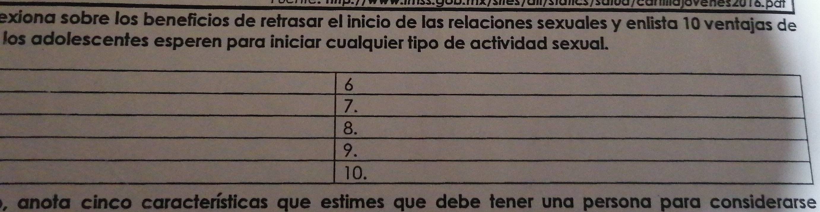 s/saiva/camlla jovenes 2018.pát 
exiona sobre los beneficios de retrasar el inicio de las relaciones sexuales y enlista 10 ventajas de 
los adolescentes esperen para iniciar cualquier tipo de actividad sexual. 
o, anota cinco características que estimes que debe tener una persona para considerarse