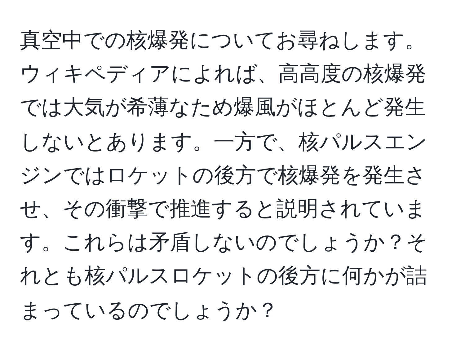 真空中での核爆発についてお尋ねします。ウィキペディアによれば、高高度の核爆発では大気が希薄なため爆風がほとんど発生しないとあります。一方で、核パルスエンジンではロケットの後方で核爆発を発生させ、その衝撃で推進すると説明されています。これらは矛盾しないのでしょうか？それとも核パルスロケットの後方に何かが詰まっているのでしょうか？