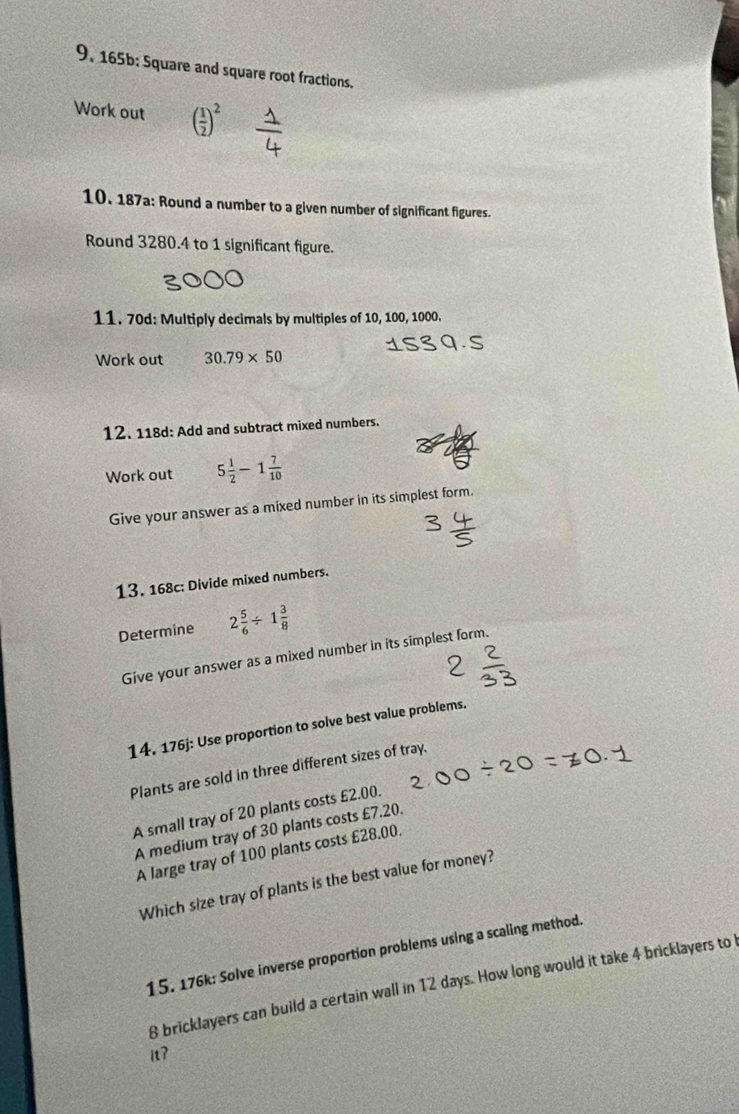 165b; Square and square root fractions. 
Work out ( 1/2 )^2
10. 187a: Round a number to a given number of significant figures. 
Round 3280.4 to 1 significant figure. 
11. 70d: Multiply decimals by multiples of 10, 100, 1000. 
Work out 30.79* 50
12. 118d: Add and subtract mixed numbers. 
Work out 5 1/2 -1 7/10 
Give your answer as a mixed number in its simplest form. 
13. 168c: Divide mixed numbers. 
Determine 2 5/6 / 1 3/8 
Give your answer as a mixed number in its simplest form. 
14. 176j: Use proportion to solve best value problems. 
Plants are sold in three different sizes of tray. 
A small tray of 20 plants costs £2.00. 
A medium tray of 30 plants costs £7.20. 
A large tray of 100 plants costs £28.00. 
Which size tray of plants is the best value for money? 
15. 176k: Solve inverse proportion problems using a scaling method.
8 bricklayers can build a certain wall in 12 days. How long would it take 4 bricklayers to 
it?