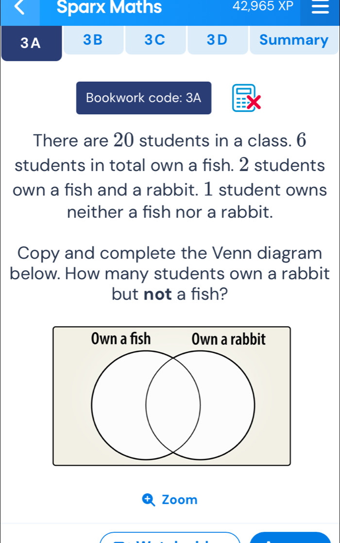 Sparx Maths 42,965XP 
3A 3B 3C 3D Summary 
Bookwork code: 3A 
There are 20 students in a class. 6
students in total own a fish. 2 students 
own a fish and a rabbit. 1 student owns 
neither a fish nor a rabbit. 
Copy and complete the Venn diagram 
below. How many students own a rabbit 
but not a fish? 
Zoom