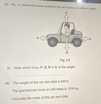 Fig. 3.2 shows the forces acting on the car moving at constant speed. 
Fig. 3.2 
(i) State which force, P, Q, R or S, is the weight. 
_ 
(ii) The weight of the car and child is 400 N. 
The gravitational force on unit mass is 10N/kg. 
Calculate the mass of the car and child.