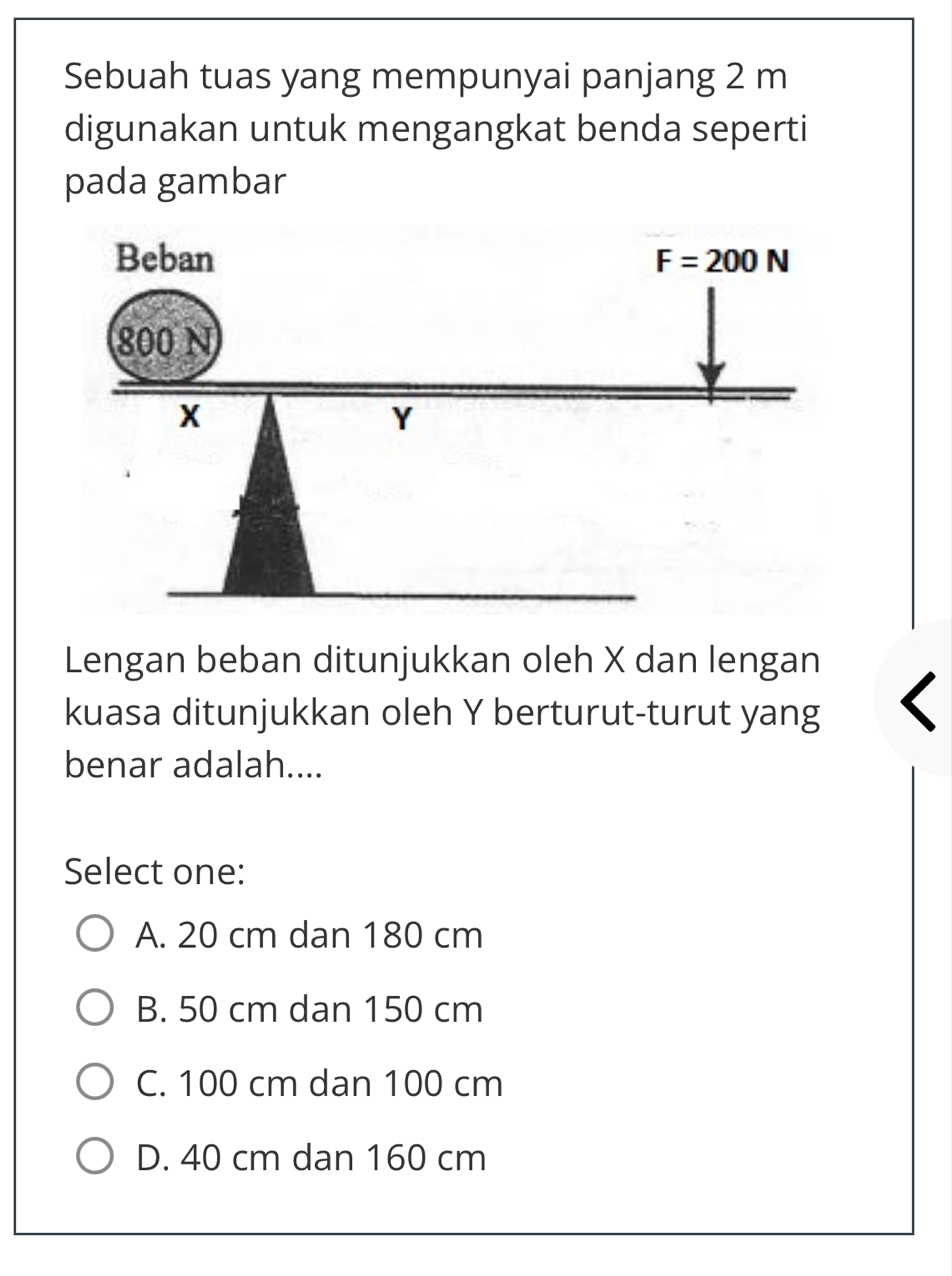 Sebuah tuas yang mempunyai panjang 2 m
digunakan untuk mengangkat benda seperti
pada gambar
Lengan beban ditunjukkan oleh X dan lengan
kuasa ditunjukkan oleh Y berturut-turut yang
benar adalah....
Select one:
A. 20 cm dan 180 cm
B. 50 cm dan 150 cm
C. 100 cm dan 100 cm
D. 40 cm dan 160 cm