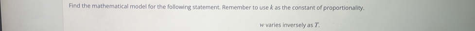 Find the mathematical model for the following statement. Remember to use k as the constant of proportionality.
w varies inversely as T.