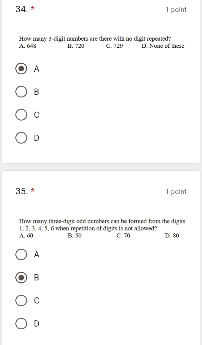 How many 3 -digit numbers are there with no digit repeated?
A. 648 B. 720 C. 729 D. None of these
A
B
C
D
35. * 1 point
How many three-digit odd numbers can be formed from the digits
1, 2, 3, 4, 5, 6 when repetition of digits is not allowed?
A. 60 B. 50 C. 70 D. 80
A
B
C
D