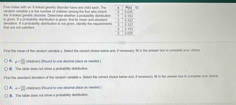 Five males with an X-linked genetic disorder have one child each. The 
random variable x is the number of children among the five who inherit 
the X-linked genetic disorder. Determine whether a probability distribution 
is given. If a probability distribution is given, find its mean and standard 
deviation. If a probability distribution is not given, identify the requirements
that are not satisfied 
Find the mean of the random variable x. Select the correct choice below and, if necessary, fill in the answer box to complete your choice.
A. mu =□ child(ren) (Round to one decimal place as needed.)
B. The table does not show a probability distribution.
Find the standard deviation of the random variable x. Select the correct choice below and, if necessary, fill in the answer box to complete your choice.
A. sigma =□ child(ren) (Round to one decimal place as needed.)
B. The table does not show a probability distribution.