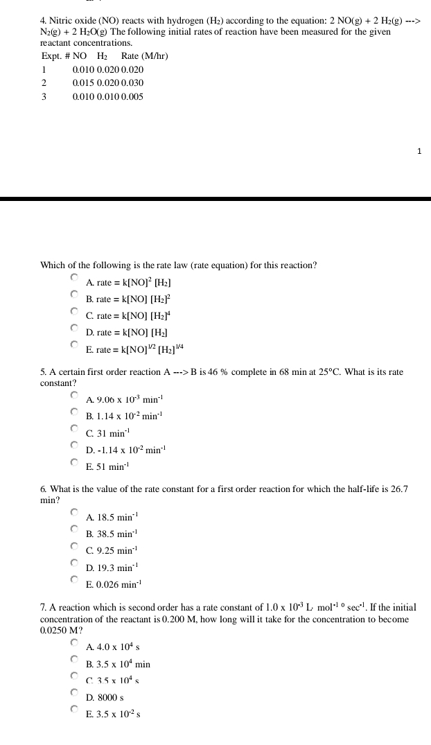 Nitric oxide (NO) reacts with hydrogen (H₂) according to the equation: 2NO(g)+2H_2(g)to
N_2(g)+2H_2O(g (g) The following initial rates of reaction have been measured for the given
reactant concentrations.
Expt. # NO H₂ Rate (M/hr)
1 0.010 0.020 0.020
2 0.015 0.020 0.030
3 0.010 0.010 0.005
1
Which of the following is the rate law (rate equation) for this reaction?
A. rate=k[NO]^2[H_2]
B. rate=k[NO][H_2]^2
C rate=k[NO][H_2]^4
D. rate=k[NO][H_2]
E. rate=k[NO]^1/2[H_2]^1/4
5. A certain first order reaction A-->B is 46 % complete in 68 min at 25°C What is its rate
constant?
A. 9.06* 10^(-3)min^(-1)
B. 1.14* 10^(-2)min^(-1)
C 31min^(-1)
D. -1.14* 10^(-2)min^(-1)
E. 51min^(-1)
6. What is the value of the rate constant for a first order reaction for which the half-life is 26.7
min?
A. 18.5min^(-1)
B. 38.5min^(-1)
C 9.25min^(-1)
D. 19.3min^(-1)
E. 0.026min^(-1)
7. A reaction which is second order has a rate constant of 1.0* 10^(-3)Lmol^(-10)sec^(-1). If the initial
concentration of the reactant is 0.200 M, how long will it take for the concentration to become
0.0250 M?
A. 4.0* 10^4s
B. 3.5* 10^4min
C 3.5* 10^4s
D. 8000 s
E. 3.5* 10^(-2)s