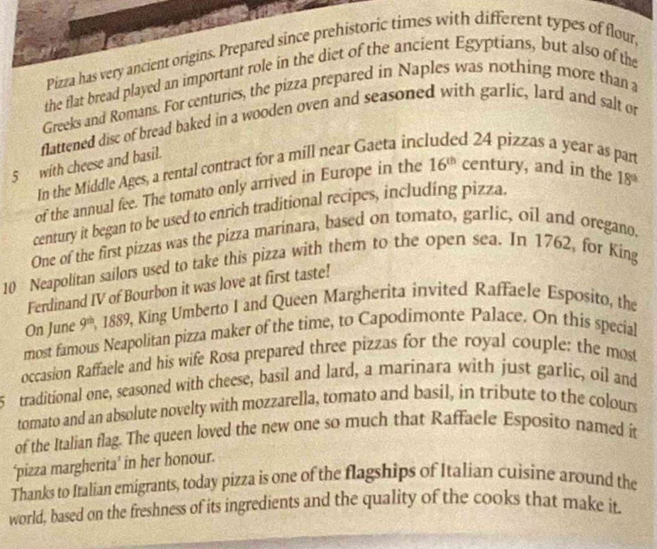 Pizza has very ancient origins. Prepared since prehistoric times with different types of flour, 
the flat bread played an important role in the diet of the ancient Egyptians, but also of the 
Greeks and Romans. For centuries, the pizza prepared in Naples was nothing more than a 
flattened disc of bread baked in a wooden oven and seasoned with garlic, lard and salt or
5 with cheese and basil. 
In the Middle Ages, a rental contract for a mill near Gaeta inc d 24 pizzas a year as part 
of the annual fee. The tomato only arrived in Europe in the 16^(th) century, and in the
18^(th)
century it began to be used to enrich traditional recipes, including pizza 
One of the first pizzas was the pizza marinara, based on tomato, garlic, oil and oregano.
10 Neapolitan sailors used to take this pizza with them to the open sea. In 1762, for King 
Ferdinand IV of Bourbon it was love at first taste! 
On June 9^(th) , 1889, King Umberto I and Queen Margherita invited Raffaele Esposito, the 
most famous Neapolitan pizza maker of the time, to Capodimonte Palace. On this special 
occasion Raffaele and his wife Rosa prepared three pizzas for the royal couple: the most 
5 traditional one, seasoned with cheese, basil and lard, a marinara with just garlic, oil and 
tomato and an absolute novelty with mozzarella, tomato and basil, in tribute to the colours 
of the Italian flag. The queen loved the new one so much that Raffaele Esposito named it 
‘pizza margherita’ in her honour. 
Thanks to Italian emigrants, today pizza is one of the flagships of Italian cuisine around the 
world, based on the freshness of its ingredients and the quality of the cooks that make it.