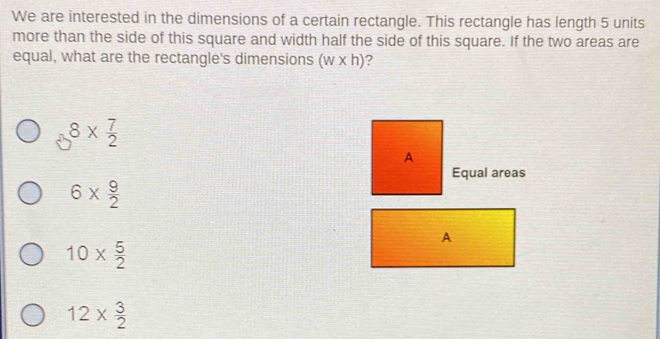 We are interested in the dimensions of a certain rectangle. This rectangle has length 5 units
more than the side of this square and width half the side of this square. If the two areas are
equal, what are the rectangle's dimensions (w* h) ?
8*  7/2 
A
Equal areas
6*  9/2 
A
10*  5/2 
12*  3/2 