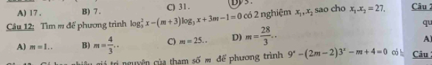 A) 17 . B) 7. C) 31.
Câu 12: Tìm # để phương trình log _3^(2x-(m+3)log _3)x+3m-1=0 có 2 nghiệm x_1, x_2 sao cho x_1.x_2=27. Câu 2
qu
A) m=1.. B) m= 4/3 .. C) m=25.. D) m= 28/3 .. 
A)
trá trị nguyện của tham số m để phương trình 9^x-(2m-2)3^x-m+4=0 có h Câu