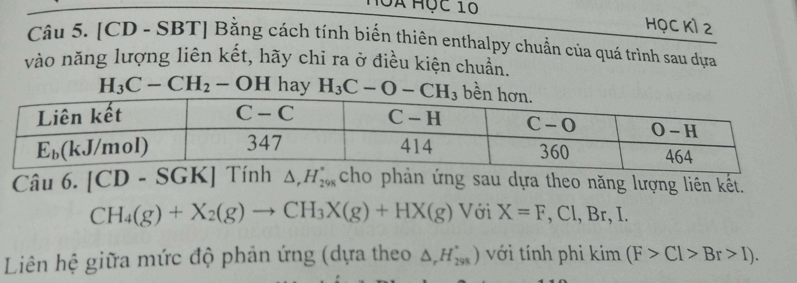 Hộà Học 10
HọC Kỉ 2
Câu 5. [CD - SBT] Bằng cách tính biến thiên enthalpy chuẩn của quá trình sau dựa
vào năng lượng liên kết, hãy chỉ ra ở điều kiện chuẩn.
H_3C-CH_2-OH hay H_3C-O-CH_3
Câu 6. [CD - SGK] Tính △ _rH_(298)° cho phản ứng sau dựa theo năng lượng liên kết.
CH_4(g)+X_2(g)to CH_3X(g)+HX(g) Với X=F,Cl,B 、 I.
Liên hệ giữa mức độ phản ứng (dựa theo △ _rH_(298)^*) với tính phi kim(F>Cl>Br>I).