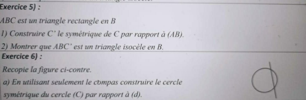 Exercice 5) :
ABC est un triangle rectangle en B
1) Construire C' le symétrique de C par rapport à (AB). 
2) Montrer que ABC ’ est un triangle isocèle en B. 
Exercice 6) : 
Recopie la figure ci-contre. 
a) En utilisant seulement le compas construire le cercle 
symétrique du cercle (C) par rapport à (d).