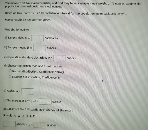 You measure 32 backpacks' weights, and find they have a sample mean weight of 72 ounces. Assume the 
population standard deviation is 6.5 ounces. 
Based on this, construct a 91% confidence interval for the population mean backpack weight. 
Round results to one decimal place. 
Find the following: 
a) Sample size, n=□ backpacks 
b) Sample mean, overline x=□ ounces
c) Population standard deviation, sigma =□ ounces
d) Choose the distribution and Excel function: 
Normal distribution, Confidence.Norm() 
Student t-distribution, Confidence.T() 
e) Alpha, a=□
f) The margin of error, E=□ ounces
g) Construct the 91% confidence interval of the mean:
overline x-E :
□ ounces < mu  ounces