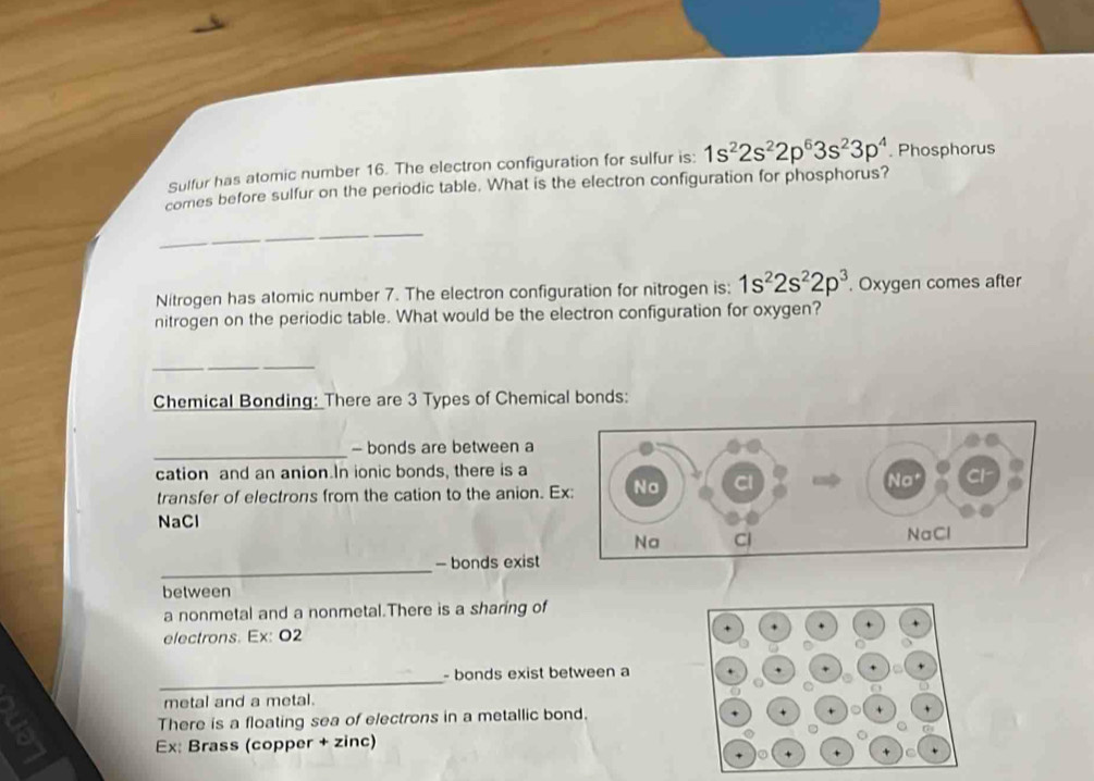 Sulfur has atomic number 16. The electron configuration for sulfur is: 1s^22s^22p^63s^23p^4. Phosphorus 
comes before sulfur on the periodic table. What is the electron configuration for phosphorus? 
_ 
Nitrogen has atomic number 7. The electron configuration for nitrogen is: 1s^22s^22p^3. Oxygen comes after 
nitrogen on the periodic table. What would be the electron configuration for oxygen? 
_ 
__ 
Chemical Bonding: There are 3 Types of Chemical bonds: 
_ 
- bonds are between a 
cation and an anion.In ionic bonds, there is a 
transfer of electrons from the cation to the anion. E 
NaCl 
_ 
- bonds exist 
between 
a nonmetal and a nonmetal.There is a sharing of 
electrons. Ex: O2
_ 
- bonds exist between a 
metal and a metal. 
There is a floating sea of electrons in a metallic bond. 
Ex: Brass (copper + zinc)